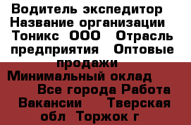 Водитель-экспедитор › Название организации ­ Тоникс, ООО › Отрасль предприятия ­ Оптовые продажи › Минимальный оклад ­ 50 000 - Все города Работа » Вакансии   . Тверская обл.,Торжок г.